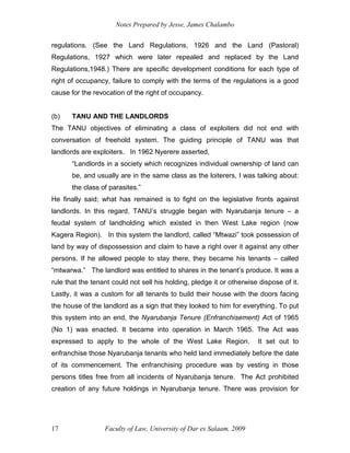 Notes Prepared by Jesse, James Chalambo
Faculty of Law, University of Dar es Salaam, 2009
17
regulations. (See the Land Regulations, 1926 and the Land (Pastoral)
Regulations, 1927 which were later repealed and replaced by the Land
Regulations,1948.) There are specific development conditions for each type of
right of occupancy, failure to comply with the terms of the regulations is a good
cause for the revocation of the right of occupancy.
(b) TANU AND THE LANDLORDS
The TANU objectives of eliminating a class of exploiters did not end with
conversation of freehold system. The guiding principle of TANU was that
landlords are exploiters. In 1962 Nyerere asserted,
“Landlords in a society which recognizes individual ownership of land can
be, and usually are in the same class as the loiterers, I was talking about:
the class of parasites.”
He finally said; what has remained is to fight on the legislative fronts against
landlords. In this regard, TANU’s struggle began with Nyarubanja tenure – a
feudal system of landholding which existed in then West Lake region (now
Kagera Region). In this system the landlord, called “Mtwazi” took possession of
land by way of dispossession and claim to have a right over it against any other
persons. If he allowed people to stay there, they became his tenants – called
“mtwarwa.” The landlord was entitled to shares in the tenant’s produce. It was a
rule that the tenant could not sell his holding, pledge it or otherwise dispose of it.
Lastly, it was a custom for all tenants to build their house with the doors facing
the house of the landlord as a sign that they looked to him for everything. To put
this system into an end, the Nyarubanja Tenure (Enfranchisement) Act of 1965
(No 1) was enacted. It became into operation in March 1965. The Act was
expressed to apply to the whole of the West Lake Region. It set out to
enfranchise those Nyarubanja tenants who held land immediately before the date
of its commencement. The enfranchising procedure was by vesting in those
persons titles free from all incidents of Nyarubanja tenure. The Act prohibited
creation of any future holdings in Nyarubanja tenure. There was provision for
 