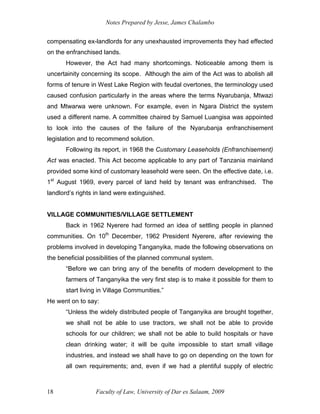 Notes Prepared by Jesse, James Chalambo
Faculty of Law, University of Dar es Salaam, 2009
18
compensating ex-landlords for any unexhausted improvements they had effected
on the enfranchised lands.
However, the Act had many shortcomings. Noticeable among them is
uncertainity concerning its scope. Although the aim of the Act was to abolish all
forms of tenure in West Lake Region with feudal overtones, the terminology used
caused confusion particularly in the areas where the terms Nyarubanja, Mtwazi
and Mtwarwa were unknown. For example, even in Ngara District the system
used a different name. A committee chaired by Samuel Luangisa was appointed
to look into the causes of the failure of the Nyarubanja enfranchisement
legislation and to recommend solution.
Following its report, in 1968 the Customary Leaseholds (Enfranchisement)
Act was enacted. This Act become applicable to any part of Tanzania mainland
provided some kind of customary leasehold were seen. On the effective date, i.e.
1st
August 1969, every parcel of land held by tenant was enfranchised. The
landlord’s rights in land were extinguished.
VILLAGE COMMUNITIES/VILLAGE SETTLEMENT
Back in 1962 Nyerere had formed an idea of settling people in planned
communities. On 10th
December, 1962 President Nyerere, after reviewing the
problems involved in developing Tanganyika, made the following observations on
the beneficial possibilities of the planned communal system.
“Before we can bring any of the benefits of modern development to the
farmers of Tanganyika the very first step is to make it possible for them to
start living in Village Communities.”
He went on to say:
“Unless the widely distributed people of Tanganyika are brought together,
we shall not be able to use tractors, we shall not be able to provide
schools for our children; we shall not be able to build hospitals or have
clean drinking water; it will be quite impossible to start small village
industries, and instead we shall have to go on depending on the town for
all own requirements; and, even if we had a plentiful supply of electric
 