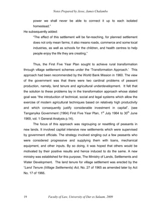 Notes Prepared by Jesse, James Chalambo
Faculty of Law, University of Dar es Salaam, 2009
19
power we shall never be able to connect it up to each isolated
homestead.”
He subsequently added:
“The effect of this settlement will be far-reaching, for planned settlement
does not only mean farms; it also means roads, commerce and some local
industries, as well as schools for the children, and health centres to help
people enjoy the life they are creating.”
Thus, the First Five Year Plan sought to achieve rural transformation
through village settlement schemes under the ‘Transformation Approach.’ This
approach had been recommended by the World Bank Mission in 1960. The view
of the government was that there were two cardinal problems of peasant
production, namely, land tenure and agricultural underdevelopment. It felt that
the solution to these problems lay in the transformation approach whose stated
goal was “the introduction of technical, social and legal systems which allow the
exercise of modern agricultural techniques based on relatively high productivity
and which consequently justify considerable investment in capital”. (see
Tanganyika Government (1964) First Five Year Plan, 1st
July 1964 to 30th
June
1969, vol. 1 General Analysis p.14).
The focus of this approach was regrouping or resettling of peasants in
new lands. It involved capital intensive new settlements which were supervised
by government officials. The strategy involved singling out a few peasants who
were considered progressive and supplying them with loans, mechanical
equipment, and other inputs. By so doing, it was hoped that others would be
motivated by their positive results and hence induced to do the same. A new
ministry was established for this purpose, The Ministry of Lands, Settlements and
Water Development. The land tenure for village settlement was erected by the
“Land Tenure (Village Settlements) Act, No. 27 of 1965 as amended later by Act
No. 17 of 1966.
 