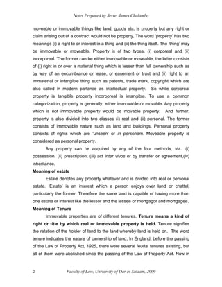 Notes Prepared by Jesse, James Chalambo
Faculty of Law, University of Dar es Salaam, 2009
2
moveable or immovable things like land, goods etc, is property but any right or
claim arising out of a contract would not be property. The word ‘property’ has two
meanings (i) a right to or interest in a thing and (ii) the thing itself. The ‘thing’ may
be immovable or moveable. Property is of two types, (i) corporeal and (ii)
incorporeal. The former can be either immovable or moveable, the latter consists
of (i) right in or over a material thing which is lesser than full ownership such as
by way of an encumbrance or lease, or easement or trust and (ii) right to an
immaterial or intangible thing such as patents, trade mark, copyright which are
also called in modern parlance as intellectual property. So while corporeal
property is tangible property incorporeal is intangible. To use a common
categorization, property is generally, either immovable or movable. Any property
which is not immovable property would be movable property. And further,
property is also divided into two classes (i) real and (ii) personal. The former
consists of immovable nature such as land and buildings. Personal property
consists of rights which are ‘unseen’ or in personam. Moveable property is
considered as personal property.
Any property can be acquired by any of the four methods, viz., (i)
possession, (ii) prescription, (iii) act inter vivos or by transfer or agreement,(iv)
inheritance.
Meaning of estate
Estate denotes any property whatever and is divided into real or personal
estate. ‘Estate’ is an interest which a person enjoys over land or chattel,
particularly the former. Therefore the same land is capable of having more than
one estate or interest like the lessor and the lessee or mortgagor and mortgagee.
Meaning of Tenure
Immovable properties are of different tenures. Tenure means a kind of
right or title by which real or immovable property is held. Tenure signifies
the relation of the holder of land to the land whereby land is held on. The word
tenure indicates the nature of ownership of land. In England, before the passing
of the Law of Property Act, 1925, there were several feudal tenures existing, but
all of them were abolished since the passing of the Law of Property Act. Now in
 