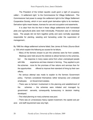 Notes Prepared by Jesse, James Chalambo
Faculty of Law, University of Dar es Salaam, 2009
20
The President of the United republic could grant a right of occupancy
called – ‘A settlement right,’ to the Commissioner for Village Settlement. The
Commissioner had power to assign the settlement right to the Village Settlement
Cooperative Society, which in turn would grant derivative rights to its members.
Derivative rights meant leases, licenses for use and occupation and easements.
It is clear from the Act that in these village settlements both homestead
plots and agricultural plots were held individually. Production was on individual
basis. The people did not farm together jointly and were normally separately
responsible for planting, weeding and harvesting under the supervision of
management..
By 1966 the village settlement scheme failed; See James & Fimbo (Source Book
p. 124) which explain the following as causes for its failure,
- Many of the farmers chosen to join the schemes were far from suitable.
Meetings were held around the districts to attract farmers to the schemes,
but the response in many cases came from urban unemployed people
with little experience and less interest in farming. They applied to join
the schemes more for the promises of free rations and services than for
the opportunities offered to improve their standard of living by their own
efforts;
- No serious attempt was made to explain to the farmers Government
policy. Farmers considered themselves rather temporary and underpaid
employees on Government estates;
- There was no farmers’ involvement in the planning and establishment of
the schemes – the schemes were initiated and managed by
government servants, consequently bureaucracy in decision making
developed;
- The initial planning on many schemes was poor;
- There was an unnecessary heavy capital investment, the capital cost per
acre and staff requirement was very high;
 
