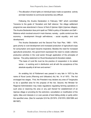 Notes Prepared by Jesse, James Chalambo
Faculty of Law, University of Dar es Salaam, 2009
21
- The allocation of land rights on individual basis made co-operative activity
and later transition to communal ownership very difficult.
Following the Arusha Declaration in February 1967 which committed
Tanzania to the goals of ‘Socialism and Self reliance,’ the village settlement
programme was abandoned in favour of that of Ujamaa Vijijini (Ujamaa villages).
The Arusha Declaration blue print spelt out TANU’s policy of Socialism and Self –
Reliance which revolved around 4 main themes; namely, - public control over the
economy; - development through self-reliance, - social equality,- and rural
development.
The Arusha Declaration and the Second Five Year Plan, 1969 – 1974,
gave priority to rural development and increased production of agricultural crops
for consumption and export became imperative. Besides the need for increased
agricultural production, the government expressed the need to create collective
productive activities in the rural sector through application of the principles of
Ujamaa. The policy statement on Rural Development & Socialism stated,
“The basis of rural life must be the practice of cooperation in its widest
sense – in working and in distribution and all with the acceptance of the
absolute equality of all men and women.”
An enabling Act of Parliament was passed in very late in 1973 by the
name of Rural Lands (Planning and Utilization) Act, No. 14 of 1973. The Act
envisaged two stages. First, the President may declare any area of Tanganyika
to be a specified area for the propose of the Act. Second, the Minister for
Regional Administration may make regulations regulating farming operations in
such area or reserving the area or any part thereof for establishment of an
Ujamaa village or providing for the extinction, cancellation or modification of the
rights, titles and interests in or over parcels of land falling wholly or partly within
the specified area. (See for example G.N No 25/1974; 216/1974; 659/1986 and
88/1987).
 