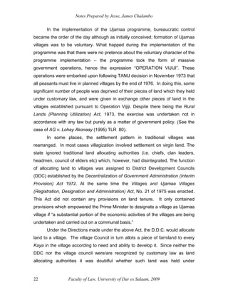 Notes Prepared by Jesse, James Chalambo
Faculty of Law, University of Dar es Salaam, 2009
22
In the implementation of the Ujamaa programme, bureaucratic control
became the order of the day although as initially conceived; formation of Ujamaa
villages was to be voluntary. What happed during the implementation of the
programme was that there were no pretence about the voluntary character of the
programme implementation – the programme took the form of massive
government operations, hence the expression “OPERATION VIJIJI”. These
operations were embarked upon following TANU decision in November 1973 that
all peasants must live in planned villages by the end of 1976. In doing this, some
significant number of people was deprived of their pieces of land which they held
under customary law, and were given in exchange other pieces of land in the
villages established pursuant to Operation Vijiji. Despite there being the Rural
Lands (Planning Utilization) Act, 1973, the exercise was undertaken not in
accordance with any law but purely as a matter of government policy. (See the
case of AG v. Lohay Akonaay (1995) TLR 80).
In some places, the settlement pattern in traditional villages was
rearranged. In most cases villagization involved settlement on virgin land. The
state ignored traditional land allocating authorities (i.e. chiefs, clan leaders,
headmen, council of elders etc) which, however, had disintegrated. The function
of allocating land to villages was assigned to District Development Councils
(DDC) established by the Decentralization of Government Administration (Interim
Provision) Act 1972. At the same time the Villages and Ujamaa Villages
(Registration, Designation and Administration) Act, No. 21 of 1975 was enacted.
This Act did not contain any provisions on land tenure. It only contained
provisions which empowered the Prime Minister to designate a village as Ujamaa
village if “a substantial portion of the economic activities of the villages are being
undertaken and carried out on a communal basis.”
Under the Directions made under the above Act, the D.D.C. would allocate
land to a village. The village Council in turn allots a piece of farmland to every
Kaya in the village according to need and ability to develop it. Since neither the
DDC nor the village council were/are recognized by customary law as land
allocating authorities it was doubtful whether such land was held under
 