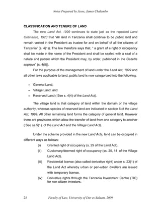 Notes Prepared by Jesse, James Chalambo
Faculty of Law, University of Dar es Salaam, 2009
25
CLASSIFICATION AND TENURE OF LAND
The new Land Act, 1999 continues to state just as the repealed Land
Ordinance, 1923 that “All land in Tanzania shall continue to be public land and
remain vested in the President as trustee for and on behalf of all the citizens of
Tanzania” (s. 4(1)). The law therefore says that, “ a grant of a right of occupancy
shall be made in the name of the President and shall be sealed with a seal of a
nature and pattern which the President may, by order, published in the Gazette
approve” (s. 4(5)).
For the purpose of the management of land under the Land Act, 1999 and
all other laws applicable to land, public land is now categorized into the following:
 General Land;
 Village Land; and
 Reserved Land ( See s. 4(4) of the Land Act).
The village land is that category of land within the domain of the village
authority, whereas species of reserved land are indicated in section 6 of the Land
Act, 1999. All other remaining land forms the category of general land. However
there are provisions which allow the transfer of land from one category to another
( See ss.5(1) of the Land Act and the Village Land Act).
Under the scheme provided in the new Land Acts, land can be occupied in
different ways as follows:
(i) Granted right of occupancy (s. 29 of the Land Act).
(ii) Customary/deemed right of occupancy (ss. 25, 14 of the Village
Land Act).
(iii) Residential license (also called derivative right) under s. 23(1) of
the Land Act whereby urban or peri-urban dwellers are issued
with temporary license.
(iv) Derivative rights through the Tanzania Investment Centre (TIC)
for non citizen investors.
 