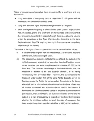 Notes Prepared by Jesse, James Chalambo
Faculty of Law, University of Dar es Salaam, 2009
26
Rights of occupancy and derivative rights are granted for a short term and long
term period.
 Long term rights of occupancy periods range from 5 - 99 years and are
renewable, but for not more than 99 years.
 Long term derivates rights and leases range between 5 - 98 years.
 Short term right of occupancy is for less than 5 years (See S. 32 (1) of Land
Act). In practice, grants of a short term are rarely made and when granted,
they are granted over land in respect of which there is no planning scheme
under the provisions of the Town Planning Act. According to the Land
Registration Act, Cap 334 only long term right of occupancy are compulsory
registrable (S. 27 thereof).
The nature of the rights of the occupier of land can be summarized as follows:
(i) It can only arise by grant from the President (s.22 of the Land Act) for a
definite term, not exceeding 99 years.
(ii) The occupier has exclusive rights to the use of land the subject of the
right of occupancy against all persons other than the President except
mines, minerals, gas, water or rights over the foreshore, (S.22(2) of the
Land Act). This connotes the concept of ‘imminent domain’, that, the
President is deemed to be “the superior landlord”, or as having
“reversionary title” or “radical title”. However, the law empowers the
President under section 4(2) of the Land Act to delegate any of his
functions under the Act to the person called Commissioner for Lands
who shall be the principal administrative and professional officer over
all matters connected with administration of land in the country. It
follows that the Commissioner for Lands or any other authorized officer
(for instance, the Land Officers) are authorized to enter on the land the
subject of a right of occupancy to inspect any land and to investigate
whether the conditions subject to which the right of occupancy has
been granted have been complied with (See s. 34(8) of the Land Act).
 