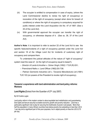 Notes Prepared by Jesse, James Chalambo
Faculty of Law, University of Dar es Salaam, 2009
27
(iii) The occupier is entitled to compensation in case of expiry, (where the
Land Commissioner decline to renew his right of occupancy) or
revocation of the right of occupancy (except when done for breach of
conditions) or where the right of occupancy is compulsory acquired for
public interest under the Land Acquisition Act No. 47 of 1967. (See s
45 of the Land Act).
(iv) With governmental approval the occupier can transfer the right of
occupancy, or otherwise dispose of it. (See ss. 36, 37 of the Land
Act).
Author’s Note: It is important to refer to section 22 of the Land Act to see the
specific features/incidents of a right of occupancy granted under the Land Act
and section 18 of the Village Land Act for incidents of customary right of
occupancy and compare them.
To understand the judicial attitudes of the nature of “right of occupancy”
system read the case of: (Is the right of occupancy equal to lease?).
- Director of Lands & Another v. Sohan Singh (1952) 1 TLR (R) 631;
- Premchand Nathu v. Land Officer (1962) EA 738;
- Patman Garments Industries Ltd v. Tanzania Manufactures Ltd (1981)
TLR 103 (on powers of the President to revoke right of occupancy).
Tanzania`s exprerience with land administration and land policy reforms:
Womens
Land Rights (Extract from the Guardian of 27th July 2007)
By Dr.Furaha Lugoe
Land policy reform in the modern context is about equitable land redistribution and guaranteeing
land rights and tenure security to enable economic growth and poverty reduction. Land has a
particularly significant role to play for securing the livelihoods of poorer rural people. More than
half the population in many African countries lives below poverty line subsisting on less than US $
1 per day and a significant part of this poor populace, live in abject poverty on less the US $ 0.75
per day.
 