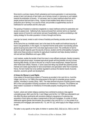Notes Prepared by Jesse, James Chalambo
Faculty of Law, University of Dar es Salaam, 2009
28
Since land is a primary means of both subsistence and income generation in rural economies,
access to land, and security of land rights, are of primary concern in improving on such statistic
towards the eradication of poverty. In rural areas, land is a basic livelihood asset from which
people produce food and earn a living. Access to land enables family labour to be put to
productive use in farming. It is a source of food, and provides a supplementary source of
livelihoods for rural workers and the urban poor.
The grazing of livestock on extensive rangelands is a basic livelihood activity for pastoralists and
access to pasture land. Gathering fruits, leaves and wood from common land is an important
regular source of income for rural women and poor householders, as well as constituting a vital
coping strategy for the wider population in times of drought and famine.
Land can be loaned, rented or sold in times of hardship and thereby provides some financial
security.
At the same time as a heritable asset, land is the basis for the wealth and livelihood security of
future rural generations. In this regard, it is important that the lands sector must develop policies
geared at giving every adult in the rural areas legal access to land. The contribution of land to
economic growth depends upon the security of tenure, duration and the enforceability of property
rights since these provide an incentive for agricultural investment and helps develop markets to
rent and sell land (Mtatifikolo and Lugoe, 2006).
Land markets, enable the transfer of land from less to more efficient producers, thereby increasing
yields and agricultural output. Increased agricultural growth will bring benefits not only to those
receiving titles directly, but also to the poor as a result of more employment, cheaper food and
other trickle down effects. However, in some cases land titling may benefit few powerful private
interests and create opportunities for land concentration and speculation rather than investment.
Hence, the land market has to be carefully regulated to produce the desired results of poverty
reduction, economic growth and development.
A Victory for Women`s Land Rights:
A key aspect of the land tenure system of Tanzania as provided in the Land Act no. 4 and the
Village Land Act no. 5 of 1999 is the enhancement of the right of vulnerable groups (women,
children, minorities) in society (Shivji, 1997). The male dominant structure of society governs nearly
80% of the rural population including succession and inheritance in Tanzania. The problems are
deep-rooted in succession or inheritance of immovable property including land by the female
gender.
Custom, culture and certain religious practices have combined to produce a bias against
vulnerable groups. Both Land Act No. 4 and Village Land Act No. 5 of 1999 have attempted to put
into effect the above sentiments with provisions relating to repugnancy of customary law,
acquisition of land rights and sales or assignments of land and mortgages. A number of critical
statements against gender discrimination are provided in the Land Act no. 4, in the context of co-
ownership and mortgages (see sections 85, 112, and 161 (2)), which apply to the Village Land Act
as well.
The latter is very specific on the rights of children in sections 20(2), 23(2) (e) (iv), 30(3) c) and 33
 