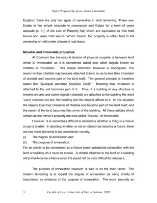 Notes Prepared by Jesse, James Chalambo
Faculty of Law, University of Dar es Salaam, 2009
3
England, there are only two types of ownership in land remaining. These are-
Estate in fee simple absolute in possession and Estate for a term of years
absolute (s. 1(i) of the Law of Property Act) which are equivalent as free hold
tenure and lease hold tenure. Which means, the property is either held in full
ownership or held under a lease or sub lease.
Movable and Immovable properties
At Common law the natural division of physical property is between land
which is ‘immovable’ as it is sometimes called and, other objects known as
chattels or ‘movables’. This simple distinction however is inadequate. The
reason is that, chattels may become attached to land so as to lose their character
of chattels and become part of the land itself. The general principle is therefore
stated that ‘Quicquid plantatur SoloSolo Cedit’.” Meaning that, whatever is
attached to the soil becomes part of it. Thus, if a building or any structure is
erected on land and some objects (chattels) are attached to the building the word
‘Land’ includes the soil, the building and the objects affixed to it. In this situation
the objects lose their character of chattels and become part of the land itself; and
the owner of the land becomes the owner of the building. All these articles which
remain as the owner’s property are thus called ‘fixtures’, or immovable.
However, it is sometimes difficult to determine whether a thing is a fixture
or just a chattel. In deciding whether or not an object has become a fixture, there
are two main elements to be considered, namely;
(i) The degree of annexation and,
(ii) The purpose of annexation.
For an article to be considered as a fixture some substantial connection with the
land or building on it must be shown. A chattel attached to the land or a building
will prima-facie be a fixture even if it would not be very difficult to remove it.
The purpose of annexation however, is said to be the main factor. The
modern tendering is to regard the degree of annexation as being chiefly of
importance as evidence of the purpose of annexation. The more securely an
 