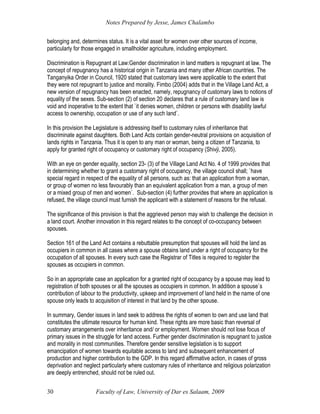 Notes Prepared by Jesse, James Chalambo
Faculty of Law, University of Dar es Salaam, 2009
30
belonging and, determines status. It is a vital asset for women over other sources of income,
particularly for those engaged in smallholder agriculture, including employment.
Discrimination is Repugnant at Law:Gender discrimination in land matters is repugnant at law. The
concept of repugnancy has a historical origin in Tanzania and many other African countries. The
Tanganyika Order in Council, 1920 stated that customary laws were applicable to the extent that
they were not repugnant to justice and morality. Fimbo (2004) adds that in the Village Land Act, a
new version of repugnancy has been enacted, namely, repugnancy of customary laws to notions of
equality of the sexes. Sub-section (2) of section 20 declares that a rule of customary land law is
void and inoperative to the extent that `it denies women, children or persons with disability lawful
access to ownership, occupation or use of any such land`.
In this provision the Legislature is addressing itself to customary rules of inheritance that
discriminate against daughters. Both Land Acts contain gender-neutral provisions on acquisition of
lands rights in Tanzania. Thus it is open to any man or woman, being a citizen of Tanzania, to
apply for granted right of occupancy or customary right of occupancy (Shivji, 2005).
With an eye on gender equality, section 23- (3) of the Village Land Act No. 4 of 1999 provides that
in determining whether to grant a customary right of occupancy, the village council shall; `have
special regard in respect of the equality of all persons, such as: that an application from a woman,
or group of women no less favourably than an equivalent application from a man, a group of men
or a mixed group of men and women`. Sub-section (4) further provides that where an application is
refused, the village council must furnish the applicant with a statement of reasons for the refusal.
The significance of this provision is that the aggrieved person may wish to challenge the decision in
a land court. Another innovation in this regard relates to the concept of co-occupancy between
spouses.
Section 161 of the Land Act contains a rebuttable presumption that spouses will hold the land as
occupiers in common in all cases where a spouse obtains land under a right of occupancy for the
occupation of all spouses. In every such case the Registrar of Titles is required to register the
spouses as occupiers in common.
So in an appropriate case an application for a granted right of occupancy by a spouse may lead to
registration of both spouses or all the spouses as occupiers in common. In addition a spouse`s
contribution of labour to the productivity, upkeep and improvement of land held in the name of one
spouse only leads to acquisition of interest in that land by the other spouse.
In summary, Gender issues in land seek to address the rights of women to own and use land that
constitutes the ultimate resource for human kind. These rights are more basic than reversal of
customary arrangements over inheritance and/ or employment. Women should not lose focus of
primary issues in the struggle for land access. Further gender discrimination is repugnant to justice
and morality in most communities. Therefore gender sensitive legislation is to support
emancipation of women towards equitable access to land and subsequent enhancement of
production and higher contribution to the GDP. In this regard affirmative action, in cases of gross
deprivation and neglect particularly where customary rules of inheritance and religious polarization
are deeply entrenched, should not be ruled out.
 