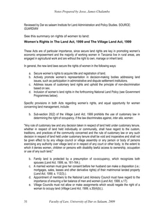 Notes Prepared by Jesse, James Chalambo
Faculty of Law, University of Dar es Salaam, 2009
31
Reviewed by Dar es salaam Institute for Land Administration and Policy Studies. SOURCE:
GUARDIAN
See this summary on rights of women to land:
Women’s Rights in The Land Act, 1999 and The Village Land Act, 1999
These Acts are of particular importance, since secure land rights are key in promoting women’s
economic empowerment and the majority of working women in Tanzania live in rural areas, are
engaged in agricultural work and are without the right to own, manage or inherit land.
In general, the new land laws secure the rights of women in the following ways:
a. Secure women’s rights to acquire title and registration of land.
b. Actively promote women’s representation in decision-making bodies addressing land
issues, such as participation in administrative and dispute settlement institutions.
c. Address issues of customary land rights and uphold the principle of non-discrimination
based on sex.
d. Inclusion of women’s land rights in the forthcoming National Land Policy (see Government
Programmes below).
Specific provisions in both Acts regarding women’s rights, and equal opportunity for women
concerning land management, include:
b. Sub-section 20(2) of the Village Land Act, 1999 prohibits the use of customary law in
determining the right of occupancy, if the law discriminates against, inter alia, women:
"Any rule of customary law and any decision taken in respect of land held under customary tenure,
whether in respect of land held individually or communally, shall have regard to the custom,
traditions, and practices of the community concerned and the rule of customary law or any such
decision in respect of land held under customary tenure shall be void and inoperative and shall not
be given effect to by any village council or village assembly or any person or body of persons
exercising any authority over village land or in respect of any court or other body, to the extent to
which it denies women, children or persons with disability lawful access to ownership, occupation
or use of any such land."
b. Family land is protected by a presumption of co-occupancy, which recognizes both
spouses (Land Act, 1999, ss. 161-164.).
c. A married woman must give her consent before her husband can make a disposition (i.e.:
mortgages, sales, leases and other derivative rights) of their matrimonial landed property
(Land Act, 1999, s. 112(3).).
d. Appointment of members to the National Land Advisory Council must have regard to the
importance of ensuring a fair balance of men and women (Land Act, 1999, s.17).
e. Village Councils must not allow or make assignments which would negate the right of a
woman to occupy land (Village Land Act, 1999, s.30(4)(b).).
 