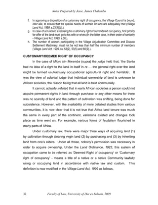 Notes Prepared by Jesse, James Chalambo
Faculty of Law, University of Dar es Salaam, 2009
32
f. In approving a disposition of a customary right of occupancy, the Village Council is bound,
inter alia, to ensure that the special needs of women for land are adequately met (Village
Land Act, 1999, s.33(1)(d).).
g. In case of a husband exercising his customary right of surrendered occupancy, first priority
for offer of the land must go to his wife or wives (In the latter case, in their order of seniority
- Village Land Act, 1999, s.36.).
h. The number of women participating in the Village Adjudication Committee and Dispute
Settlement Machinery, must not be not less than half the minimum number of members
(Village Land Act, 1999, ss. 53(2), 53(5) and 60(2).).
CUSTOMARY/DEEMED RIGHT OF OCCUPANCY
In the case of Mtoro bin Mwamba (supra) the judge held that, ‘the Bantu
had no idea of a right to the land in itself in re … the general right over the land
might be termed usufractuary occupational agricultural right and heritable’. It
was the view of colonial judge that individual ownership of land is unknown to
African societies, the reason being that all land is held communally.
It cannot, actually, refuted that in early African societies a person could not
acquire permanent rights in land through purchase or any other means for there
was no scarcity of land and the pattern of cultivation was shifting, being done for
subsistence. However, with the availability of more detailed studies from various
communities, it is now clear that it is not true that Africa land tenure was much
the same in every part of the continent, variations existed and changes took
place as time went on. For example, various forms of feudalism flourished in
many parts of Africa.
Under customary law, there were major three ways of acquiring land (1)
by cultivation through clearing virgin land (2) by purchasing and (3) by inheriting
land from one’s elders. Under all those, nobody’s permission was necessary in
order to acquire ownership. Under the Land Ordinance, 1923, this system of
occupation came to be referred as ‘Deemed Right of occupancy’ or ‘Customary
right of occupancy’ - means a title of a native or a native Community lawfully
using or occupying land in accordance with native law and custom. This
definition is now modified in the Village Land Act, 1999 as follows,
 