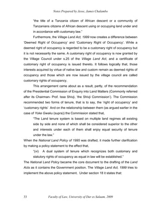 Notes Prepared by Jesse, James Chalambo
Faculty of Law, University of Dar es Salaam, 2009
33
“the title of a Tanzania citizen of African descent or a community of
Tanzanians citizens of African descent using or occupying land under and
in accordance with customary law.”
Furthermore, the Village Land Act, 1999 now creates a difference between
‘Deemed Right of Occupancy’ and ‘Customary Right of Occupancy’. While a
deemed right of occupancy is regarded to be a customary right of occupancy but
it is not necessarily the same. A customary right of occupancy is now granted by
the Village Council under s.25 of the Village Land Act, and a certificate of
customary right of occupancy is issued thereto. It follows logically that, those
interests acquired by virtue of native law and custom remain as deemed rights of
occupancy and those which are now issued by the village council are called
customary rights of occupancy.
This arrangement came about as a result, partly, of the recommendation
of the Presidential Commission of Enquiry into Land Matters (Commonly referred
after its Chairman- Prof. Issa Shivji, ‘the Shivji Commission’). The Commission
recommended two forms of tenure, that is to say, the ‘right of occupancy’ and
‘customary rights’ And on the relationship between them (as argued earlier in the
case of Yoke Gwaku (supra)) the Commission stated that,
“The Land tenure system is based on multiple land regimes all existing
side by side and none of which shall be considered superior to the other
and interests under each of them shall enjoy equal security of tenure
under the law.”
When the National Land Policy of 1995 was drafted, it made further clarification
by making a policy statement to the effect that,
“(vi) A dual system of tenure which recognizes both customary and
statutory rights of occupancy as equal in law will be established.”
The National Land Policy became the core document to the drafting of the Land
Acts as it contains the Government position. The Village Land Act, 1999 tries to
implement the above policy statement. Under section 18 it states that:
 