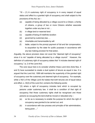 Notes Prepared by Jesse, James Chalambo
Faculty of Law, University of Dar es Salaam, 2009
34
“18 – (1) A customary right of occupancy is in every respect of equal
status and effect to a granted right of occupancy and shall subject to the
provisions of this Act, be –
(a) capable of being allocated by a village council to a Citizen, a family
of citizens, a group of two or more Citizens whether associate
together under any law or not …
(b) in village land or reserved land
(c) capable of being of indefinite duration
(d) governed by customary law …
(e) inheritable and transmissible by will
(f) liable, subject to the prompt payment of full and fair compensation,
to acquisition by the state for public purposes in accordance with
any law making provision for that action.
Arguably, the above provision does not cover the “deemed right of occupancy”
since it is not “capable of being allocated by a village council.” However, the
definition of customary right of occupancy states that “it includes deemed right of
occupancy,” (s. 2 of the Land Act).
The core issue here is to consider whether these Land Acts (Acts Nos. 4
and 5) have succeeded to create a dual system of tenure as equal in law. It is
argued that the Land Act, 1999 still maintains the superiority of the granted right
of occupancy over the customary and deemed right of occupancy. For example,
while s.18(1) of the Village Land Act states that both tenures are of equal status
and effect, s. 34(3) of the Land Act, contains the following words:
“(3) where a right of occupancy includes land which is occupied by
persons under customary law, it shall be a condition of that right of
occupancy that those customary rights shall be recognized and those
persons so occupying the land shall be moved or relocated only –
(a) so far as is necessary to enable the purpose for which the right of
occupancy was granted to be carried out; and
(b) in accordance with due process and principle of fair administration,
being given….”
 
