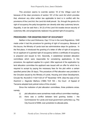 Notes Prepared by Jesse, James Chalambo
Faculty of Law, University of Dar es Salaam, 2009
35
This provision seems to override section 18 of the Village Land Act
because of the clear provisions of section 181 of the Land Act which provides
that, wherever any other written law applicable to land is in conflict with the
provisions of the Land Act, the Land Act shall prevail. So, through the grants of a
right of occupancy the petty bourgeoisie can cleverly side step customary tenure.
Arguably, it can be said that s. 34 (3) of the Land Act evades tenure security of
customary title, and progressively replaces it by granted right of occupancy.
PROCEDURES FOR GRANTING RIGHT OF OCCUPANCY
Neither in the Land Ordinance, Cap 113 nor in the Land Regulations, 1948
made under it had the procedure for granting of right of occupancy. Because of
this lacuna, the Ministry of Lands took two administrative steps for guidance. In
the first place, it introduced the granting of a letter of offer of right of occupancy
for an applicant of a granted right of occupancy before a certificate of occupancy
is prepared and issued to him. Secondly, it established land/plot allocation
committees which were responsible for considering applications. In this
procedure, the applicant applies for a grant. After approval of the application by
land allocation committee the applicant was issued with an offer for which he is
required to accept by paying the necessary fees for the plot within a certain
specified period (like 30 days). This procedure of Plot allocation was provided in
the Circulars issued by the Ministry of Lands, Housing and Urban Development,
Circular No. NLUUD-C-1133/11/23 of 13th
November 1978. (See the case of Col.
Kashimiri v. Naginder Matharu (1988) TLR 163 – the Court of Appeal of
Tanzania adopted took judicial notice of this circular)
Since the institution of plot allocation committees, three problems arose,
namely:
(i) plot allocations were sometimes made without committee meetings,
(ii) there was a conflict between land granting bodies – the
Commissioner for Lands and local government authorities e.g. The
City Council of DSM, over jurisdiction to allocate plots.
 