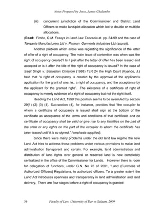 Notes Prepared by Jesse, James Chalambo
Faculty of Law, University of Dar es Salaam, 2009
36
(iii) concurrent jurisdiction of the Commissioner and District Land
Officers to make land/plot allocation which led to double or multiple
allocations.
(Read: Fimbo, G.M. Essays in Land Law Tanzania at pp. 84-99 and the case of
Tanzania Manufacturers Ltd v. Patman Garments Industries Ltd (supra)).
Another problem which arose was regarding the significance of the letter
of offer of a right of occupancy. The main issue of contention was when was the
right of occupancy created? Is it just after the letter of offer has been issued and
accepted or is it after the title of the right of occupancy is issued? In the case of
Sarjit Singh v. Sebastian Christom (1988) TLR 24 the High Court (Kyando, J.)
held that “a right of occupancy is created by the approval of the applicant’s
application for the grant of one, ie.. a right of occupancy, and the acceptance by
the applicant for the granted right”. The existence of a certificate of right of
occupancy is merely evidence of a right of occupancy but not the right itself.
Reading the Land Act, 1999 this position seems to be overruled by section
29(1) (2) (3) (4). Sub-section (4), for instance, provides that “the occupier to
whom a certificate of occupancy is issued shall sign at the bottom of the
certificate as acceptance of the terms and conditions of that certificate and no
certificate of occupancy shall be valid or give rise to any liabilities on the part of
the state or any rights on the part of the occupier to whom the certificate has
been issued until it is so signed.” (emphasis supplied).
Since there were many problems under the old land law regime the new
Land Act tries to address those problems under various provisions to make land
administration transparent and certain. For example, land administration and
distribution of land rights over general or reserved land is now completely
centralized in the office of the Commissioner for Lands. However there is room
for delegation of functions, under G.N. No 76 of 2001, “Land (Functions of
Authorized Officers) Regulations, to authorized officers. To a greater extent the
Land Act introduces openness and transparency in land administration and land
delivery. There are four stages before a right of occupancy is granted:
 