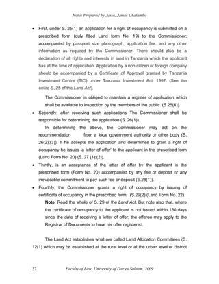 Notes Prepared by Jesse, James Chalambo
Faculty of Law, University of Dar es Salaam, 2009
37
 First, under S. 25(1) an application for a right of occupancy is submitted on a
prescribed form (duly filled Land form No. 19) to the Commissioner;
accompanied by passport size photograph, application fee, and any other
information as required by the Commissioner. There should also be a
declaration of all rights and interests in land in Tanzania which the applicant
has at the time of application. Application by a non citizen or foreign company
should be accompanied by a Certificate of Approval granted by Tanzania
Investment Centre (TIC) under Tanzania Investment Act, 1997. (See the
entire S. 25 of the Land Act).
The Commissioner is obliged to maintain a register of application which
shall be available to inspection by the members of the public. (S.25(6)).
 Secondly, after receiving such applications The Commissioner shall be
responsible for determining the application (S. 26(1)).
In determining the above, the Commissioner may act on the
recommendation from a local government authority or other body (S.
26(2);(3)). If he accepts the application and determines to grant a right of
occupancy he issues ‘a letter of offer’ to the applicant in the prescribed form
(Land Form No. 20) (S. 27 (1);(2)).
 Thirdly, is an acceptance of the letter of offer by the applicant in the
prescribed form (Form No. 20) accompanied by any fee or deposit or any
irrevocable commitment to pay such fee or deposit (S.28(1)).
 Fourthly; the Commissioner grants a right of occupancy by issuing of
certificate of occupancy in the prescribed form. (S.29(2) (Land Form No. 22).
Note: Read the whole of S. 29 of the Land Act. But note also that, where
the certificate of occupancy to the applicant is not issued within 180 days
since the date of receiving a letter of offer, the offeree may apply to the
Registrar of Documents to have his offer registered.
The Land Act establishes what are called Land Allocation Committees (S.
12(1) which may be established at the rural level or at the urban level or district
 