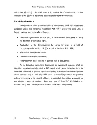 Notes Prepared by Jesse, James Chalambo
Faculty of Law, University of Dar es Salaam, 2009
38
authorities (S.12(3)). But their role is to advice the Commissioner on the
exercise of his power to determine applications for right of occupancy.
Non Citizen Investors
Occupation of land by non-citizens is restricted to lands for investment
purposes under the Tanzania Investment Act, 1997. Under the Land Act, a
foreign investor may occupy land through:
 Derivative rights under section 20(2) of the Land Act, 1999; (See S. 19(1)
for definition or derivative right).
 Application to the Commissioner for Lands for grant of a right of
occupancy under section 25(1)(h) and (i) of the Land Act, 1999 ;
 Sub-leases from private sector;
 Licenses from the Government ;
 Purchase from other holders of granted right of occupancy.
As for derivative rights, land designated for investment purposes shall be
identified, gazetted and allocated to TIC, which shall create derivative rights to
investors. Instances of grant of right of occupancy to a non-citizen are recognized
under section 19(2) of Land Act, 1999. Since, section 22(1)(i) allows the granted
right of occupancy to be capable of being a subject of disposition, a non-citizen
can obtain it from the market. Read the case of SHAFFIQUE DHIYEBI v.
PSRSC, HC (Land Division) Land Case No. 46 of 2004( unreported).
 