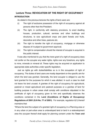Notes Prepared by Jesse, James Chalambo
Faculty of Law, University of Dar es Salaam, 2009
39
Lecture Three: REVOCATION OF THE RIGHT OF OCCUPANCY
INTRODUCTION
As stated in the previous lectures the rights of land users are:
(i) The right of exclusive possession of the right of occupancy against all
persons other than the President.
(ii) The right, in conformity with statutory provisions, to erect dwelling
houses, production, cultural, services and other buildings and
structures, to sow agricultural crops and plant forests and fruits,
decorative and other tress, pastures etc.
(iii) The right to transfer the right of occupancy, mortgage or otherwise
dispose of it subject to government approval.
(iv) The right to compensation should the interest of occupier is acquired in
the public interest.
It was also mentioned to you that the mere grant of a right of occupancy does
not confer on the occupier any water rights, rights over any foreshore, any rights
to mine, minerals or mineral oil. These rights may be acquired on application to
appropriate state authorities under specific legislation.
Just as rights go with duties/liabilities so is in the occupation of right of
occupancy. The duties of land users are mostly dependent on the specific aim for
which the land was granted. Generally, the land occupier is obliged to use the
land granted for the purposes for which it was allotted. In such a case he shall
not leave his land unused. A grantee of the right of occupancy for agricultural,
pastoral or mixed agricultural and pastoral purposes or a grantee of land for
building purpose in urban areas shall comply with conditions stipulated in the
certificate of right of occupancy given to him and specifically observes the
conditions contained in the Land (Conditions of Rights of Occupancy)
Regulations of 2001 (G.N No. 77 of 2001). For example, regulation 6(1) thereof
maintains that:
“Where the land the subject of a granted right of occupancy in a Planning area or
in any urban or peri-urban area is undeveloped land or land in a redevelopment
area the occupier thereof shall apply for planning consent under the Town and
 