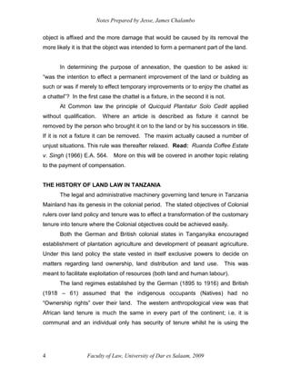 Notes Prepared by Jesse, James Chalambo
Faculty of Law, University of Dar es Salaam, 2009
4
object is affixed and the more damage that would be caused by its removal the
more likely it is that the object was intended to form a permanent part of the land.
In determining the purpose of annexation, the question to be asked is:
“was the intention to effect a permanent improvement of the land or building as
such or was if merely to effect temporary improvements or to enjoy the chattel as
a chattel”? In the first case the chattel is a fixture, in the second it is not.
At Common law the principle of Quicquid Plantatur Solo Cedit applied
without qualification. Where an article is described as fixture it cannot be
removed by the person who brought it on to the land or by his successors in title.
If it is not a fixture it can be removed. The maxim actually caused a number of
unjust situations. This rule was thereafter relaxed. Read: Ruanda Coffee Estate
v. Singh (1966) E.A. 564. More on this will be covered in another topic relating
to the payment of compensation.
THE HISTORY OF LAND LAW IN TANZANIA
The legal and administrative machinery governing land tenure in Tanzania
Mainland has its genesis in the colonial period. The stated objectives of Colonial
rulers over land policy and tenure was to effect a transformation of the customary
tenure into tenure where the Colonial objectives could be achieved easily.
Both the German and British colonial states in Tanganyika encouraged
establishment of plantation agriculture and development of peasant agriculture.
Under this land policy the state vested in itself exclusive powers to decide on
matters regarding land ownership, land distribution and land use. This was
meant to facilitate exploitation of resources (both land and human labour).
The land regimes established by the German (1895 to 1916) and British
(1918 – 61) assumed that the indigenous occupants (Natives) had no
“Ownership rights” over their land. The western anthropological view was that
African land tenure is much the same in every part of the continent; i.e. it is
communal and an individual only has security of tenure whilst he is using the
 