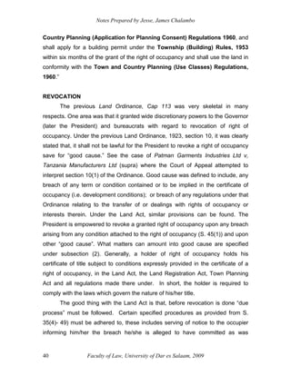 Notes Prepared by Jesse, James Chalambo
Faculty of Law, University of Dar es Salaam, 2009
40
Country Planning (Application for Planning Consent) Regulations 1960, and
shall apply for a building permit under the Township (Building) Rules, 1953
within six months of the grant of the right of occupancy and shall use the land in
conformity with the Town and Country Planning (Use Classes) Regulations,
1960.”
REVOCATION
The previous Land Ordinance, Cap 113 was very skeletal in many
respects. One area was that it granted wide discretionary powers to the Governor
(later the President) and bureaucrats with regard to revocation of right of
occupancy. Under the previous Land Ordinance, 1923, section 10, it was clearly
stated that, it shall not be lawful for the President to revoke a right of occupancy
save for “good cause.” See the case of Patman Garments Industries Ltd v,
Tanzania Manufacturers Ltd (supra) where the Court of Appeal attempted to
interpret section 10(1) of the Ordinance. Good cause was defined to include, any
breach of any term or condition contained or to be implied in the certificate of
occupancy (i.e. development conditions); or breach of any regulations under that
Ordinance relating to the transfer of or dealings with rights of occupancy or
interests therein. Under the Land Act, similar provisions can be found. The
President is empowered to revoke a granted right of occupancy upon any breach
arising from any condition attached to the right of occupancy (S. 45(1)) and upon
other “good cause”. What matters can amount into good cause are specified
under subsection (2). Generally, a holder of right of occupancy holds his
certificate of title subject to conditions expressly provided in the certificate of a
right of occupancy, in the Land Act, the Land Registration Act, Town Planning
Act and all regulations made there under. In short, the holder is required to
comply with the laws which govern the nature of his/her title.
The good thing with the Land Act is that, before revocation is done “due
process” must be followed. Certain specified procedures as provided from S.
35(4)- 49) must be adhered to, these includes serving of notice to the occupier
informing him/her the breach he/she is alleged to have committed as was
 