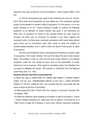 Notes Prepared by Jesse, James Chalambo
Faculty of Law, University of Dar es Salaam, 2009
41
required in the case of Director of Land and Mines v. Sohan Singh (1952) 1 TLR
631
In 1970 an amendment was made to the Ordinance by virtue of Act No.
28 of 1970 under which subsection (2) was added into. This subsection granted
power to the president to revoke a right of occupancy “if in his opinion, it is in the
public interests so to do”. These provisions brought to surface the following
problems: (i) no definition of “public interest” was given in the Ordinance; (ii)
there was no provision for notice to the occupier before his right could be
revoked; (iii) there was no provision for appeal to any forum against the
revocation order, (iv) there were numerous revocations which were made without
good cause and (v) revocations were often made to solve the problem of
double/multiple allocation and in order to clear the way for fresh grants of rights
of occupancy.
Like the Land Ordinance which empowered the President to revoke a right
of occupancy in the “public interest,” the Land Act does the same under section
45(3). The problem is that, up until now the word ‘public interest’ is not defined
anywhere. Case law has tended to focus only on the justiciability of public
interest but not its meaning. With regard to revocation power, the President has
no power to delegate this power. This position is reinforced from the National
Land Policy para. 4.2. 14(ii).
Students Should read these cases/materials:
(i) Read the case of DIRECTOR OF LANDS AND MINES v SOHAN SINGH
(1952) TLR 63, and PREMCHAND NATHU & CO LTD v. LAND OFFICER
[1962] E A 739 PC; [1960] EA 941, and consider how the court dealt with the
issue of notice at the time of revocation.
(ii) Read page 89 to 99 in Fimbo G.M; The Essays in Land Law Tanzania, Dar
es Salaam, 1992.
(iii) Read the following cases relating to revocation of right of occupancy: Premji
v. Calico Textiles Industries Ltd., High Court, Dar es Salaam, Civil Case No. 5 of
1987( found in page 94 of Essays in Land Law); Patman Garments Industries
 