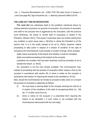 Notes Prepared by Jesse, James Chalambo
Faculty of Law, University of Dar es Salaam, 2009
42
Ltd., v. Tanzania Manufactrers Ltd., (1981) TLR 303 (also found in Essays in
Land Law page 95); Agro Industries Ltd., v. Attorney General [1994] TLR 43.
THE LAND ACT 1999 ON REVOCATION
The Land Act has addressed itself to the problems mentioned above by
making extensive provisions on grounds of revocation, the process of revocation
and relief to the occupier who is aggrieved by the revocation. Like the previous
Land Ordinance, the power to revoke right of occupancy is vested in the
President. (Section 45(1)). This power is exercised upon any breach arising from
any condition or good cause (see s. 45(1)(2)) or where the President is of the
opinion that “it is in the public interest to do so”.(s. 45(3)). However, before
proceeding to take action in respect of a breach of condition of the right of
occupancy the Commissioner must consider a number of things, which includes:
(a)the nature and gravity of the breach and whether it could be remedied;
(b)the circumstances leading to the breach by the occupier;
(c)whether the condition that has been breached could be amended so as to
obviate the breach. (s. 45(4)).
So, revocation is not the only remedy available. The Commissioner may,
instead of proceeding with the process of revocation either impose a fine on the
occupier in accordance with section 46, or serve a notice on the occupier in
accordance with section 47 requiring the breach to be remedied (s. 45 (5)).
Now, should the Commissioner be minded to proceed to take action on a breach
the process of revocation is elaborate as follows;
(i) He must issue a warning letter to the occupier advising him that he is
in breach of the conditions of the right of occupancy(s.45(4) (c); GN
No. 71 of 2001 Land Form 6);
(ii) Serve a notice on the occupier in a prescribed form requiring the
breach to be remedied; [ if such notice is not complied with the
Commissioner will proceed with the next step];
 