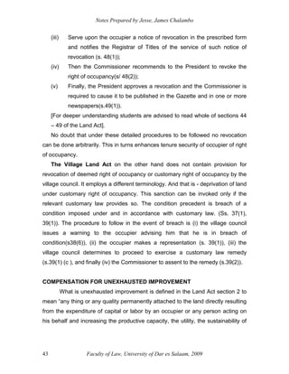 Notes Prepared by Jesse, James Chalambo
Faculty of Law, University of Dar es Salaam, 2009
43
(iii) Serve upon the occupier a notice of revocation in the prescribed form
and notifies the Registrar of Titles of the service of such notice of
revocation (s. 48(1));
(iv) Then the Commissioner recommends to the President to revoke the
right of occupancy(s/ 48(2));
(v) Finally, the President approves a revocation and the Commissioner is
required to cause it to be published in the Gazette and in one or more
newspapers(s.49(1)).
[For deeper understanding students are advised to read whole of sections 44
– 49 of the Land Act].
No doubt that under these detailed procedures to be followed no revocation
can be done arbitrarily. This in turns enhances tenure security of occupier of right
of occupancy.
The Village Land Act on the other hand does not contain provision for
revocation of deemed right of occupancy or customary right of occupancy by the
village council. It employs a different terminology. And that is - deprivation of land
under customary right of occupancy. This sanction can be invoked only if the
relevant customary law provides so. The condition precedent is breach of a
condition imposed under and in accordance with customary law. (Ss. 37(1),
39(1)). The procedure to follow in the event of breach is (i) the village council
issues a warning to the occupier advising him that he is in breach of
condition(s38(6)), (ii) the occupier makes a representation (s. 39(1)), (iii) the
village council determines to proceed to exercise a customary law remedy
(s.39(1) (c ), and finally (iv) the Commissioner to assent to the remedy (s.39(2)).
COMPENSATION FOR UNEXHAUSTED IMPROVEMENT
What is unexhausted improvement is defined in the Land Act section 2 to
mean “any thing or any quality permanently attached to the land directly resulting
from the expenditure of capital or labor by an occupier or any person acting on
his behalf and increasing the productive capacity, the utility, the sustainability of
 