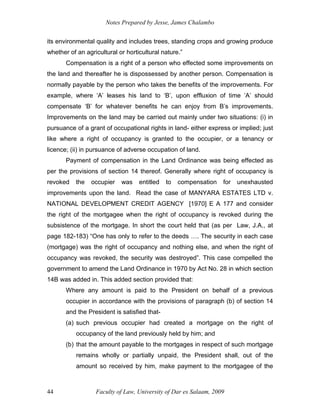 Notes Prepared by Jesse, James Chalambo
Faculty of Law, University of Dar es Salaam, 2009
44
its environmental quality and includes trees, standing crops and growing produce
whether of an agricultural or horticultural nature.”
Compensation is a right of a person who effected some improvements on
the land and thereafter he is dispossessed by another person. Compensation is
normally payable by the person who takes the benefits of the improvements. For
example, where ‘A’ leases his land to ‘B’, upon effluxion of time ‘A’ should
compensate ‘B’ for whatever benefits he can enjoy from B’s improvements.
Improvements on the land may be carried out mainly under two situations: (i) in
pursuance of a grant of occupational rights in land- either express or implied; just
like where a right of occupancy is granted to the occupier, or a tenancy or
licence; (ii) in pursuance of adverse occupation of land.
Payment of compensation in the Land Ordinance was being effected as
per the provisions of section 14 thereof. Generally where right of occupancy is
revoked the occupier was entitled to compensation for unexhausted
improvements upon the land. Read the case of MANYARA ESTATES LTD v.
NATIONAL DEVELOPMENT CREDIT AGENCY [1970] E A 177 and consider
the right of the mortgagee when the right of occupancy is revoked during the
subsistence of the mortgage. In short the court held that (as per Law, J.A., at
page 182-183) “One has only to refer to the deeds …. The security in each case
(mortgage) was the right of occupancy and nothing else, and when the right of
occupancy was revoked, the security was destroyed”. This case compelled the
government to amend the Land Ordinance in 1970 by Act No. 28 in which section
14B was added in. This added section provided that:
Where any amount is paid to the President on behalf of a previous
occupier in accordance with the provisions of paragraph (b) of section 14
and the President is satisfied that-
(a) such previous occupier had created a mortgage on the right of
occupancy of the land previously held by him; and
(b) that the amount payable to the mortgages in respect of such mortgage
remains wholly or partially unpaid, the President shall, out of the
amount so received by him, make payment to the mortgagee of the
 