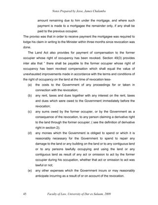 Notes Prepared by Jesse, James Chalambo
Faculty of Law, University of Dar es Salaam, 2009
45
amount remaining due to him under the mortgage, and where such
payment is made to a mortgagee the remainder only, if any shall be
paid to the previous occupier.
The proviso was that in order to receive payment the mortgagee was required to
lodge his claim in writing to the Minister within three months since revocation was
done.
The Land Act also provides for payment of compensation to the former
occupier whose right of occupancy has been revoked. Section 49(3) provides
inter alia that “ there shall be payable to the former occupier whose right of
occupancy has been revoked compensation which shall equal the value of
unexhausted improvements made in accordance with the terms and conditions of
the right of occupancy on the land at the time of revocation less-
(a) the costs to the Government of any proceedings for or taken in
connection with the revocation;
(b) any rent, taxes and dues together with any interest on the rent, taxes
and dues which were owed to the Government immediately before the
revocation;
(c) any sums owed by the former occupier, or by the Government as a
consequence of the revocation, to any person claiming a derivative right
to the land through the former occupier; ( see the definition of derivative
right in section 2);
(d) any monies which the Government is obliged to spend or which it is
reasonably necessary for the Government to spend to repair any
damage to the land or any building on the land or to any contiguous land
or to any persons lawfully occupying and using the land or any
contiguous land as result of any act or omission to act by the former
occupier during his occupation, whether that act or omission to act was
lawful or not;
(e) any other expenses which the Government incurs or may reasonably
anticipate incurring as a result of or on account of the revocation.
 