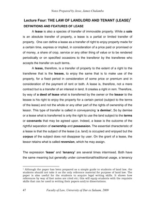Notes Prepared by Jesse, James Chalambo
Faculty of Law, University of Dar es Salaam, 2009
47
Lecture Four: THE LAW OF LANDLORD AND TENANT (LEASE)1
DEFINITIONS AND FEATURES OF LEASE
A lease is also a species of transfer of immovable property. While a sale
is an absolute transfer of property, a lease is a partial or limited transfer of
property. One can define a lease as a transfer of right to enjoy property made for
a certain time, express or implied, in consideration of a price paid or promised or
of money, a share of crop, service or any other thing of value or to be rendered
periodically or on specified occasions to the transferor by the transferee who
accepts the transfer on such terms.
A lease, therefore, is a transfer of property to the extent of a right to the
transferee that is the lessee, to enjoy the same that is to make use of the
property, for a fixed period in consideration of some price or premium and in
consideration of the payment of rent or both. A lease is, therefore, not a mere
contract but is a transfer of an interest in land. It creates a right in rem. Therefore,
by way of a deed of lease what is transferred by the owner or the lessor to the
lessee is his right to enjoy the property for a certain period (subject to the terms
of the lease) and not the whole or any other part of the rights of ownership of the
lessor. This type of transfer is called in conveyancing ‘a demise’. So by demise
or a lease what is transferred is only the right to use the land subject to the terms
or covenants that may be agreed upon. Indeed, a lease is the outcome of the
rightful separation of ownership and possession. The essential characteristic of
a lease is that the subject of the lease (i.e. land) is occupied and enjoyed but the
corpus of the subject does not disappear by user. On the grant of a lease, the
lessor retains what is called reversion, which he may assign.
The expression ‘lease’ and ‘tenancy’ are several times intermixed. Both have
the same meaning but generally under conventional/traditional usage, a tenancy
1 Although the paper has been prepared as a simple guide to students of land law, the
students should not take it as the only reference material for purpose of land law. The
paper is also useful for the students to acquire legal writing skills. It shows how
references by way of foot notes are cited etc; this will equip students with the requisite
skills that can be used in writing their papers and/or dissertations.
 