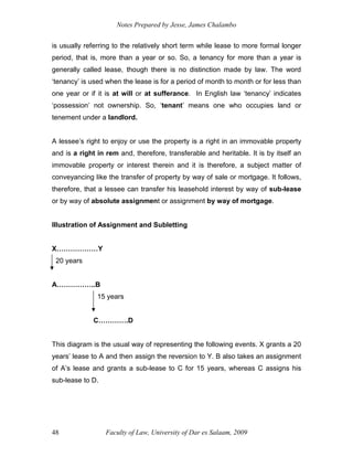 Notes Prepared by Jesse, James Chalambo
Faculty of Law, University of Dar es Salaam, 2009
48
is usually referring to the relatively short term while lease to more formal longer
period, that is, more than a year or so. So, a tenancy for more than a year is
generally called lease, though there is no distinction made by law. The word
‘tenancy’ is used when the lease is for a period of month to month or for less than
one year or if it is at will or at sufferance. In English law ‘tenancy’ indicates
‘possession’ not ownership. So, ‘tenant’ means one who occupies land or
tenement under a landlord.
A lessee’s right to enjoy or use the property is a right in an immovable property
and is a right in rem and, therefore, transferable and heritable. It is by itself an
immovable property or interest therein and it is therefore, a subject matter of
conveyancing like the transfer of property by way of sale or mortgage. It follows,
therefore, that a lessee can transfer his leasehold interest by way of sub-lease
or by way of absolute assignment or assignment by way of mortgage.
Illustration of Assignment and Subletting
X………………Y
20 years
A……………..B
15 years
C………….D
This diagram is the usual way of representing the following events. X grants a 20
years’ lease to A and then assign the reversion to Y. B also takes an assignment
of A’s lease and grants a sub-lease to C for 15 years, whereas C assigns his
sub-lease to D.
 