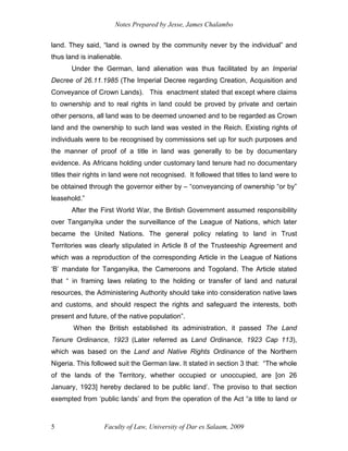 Notes Prepared by Jesse, James Chalambo
Faculty of Law, University of Dar es Salaam, 2009
5
land. They said, “land is owned by the community never by the individual” and
thus land is inalienable.
Under the German, land alienation was thus facilitated by an Imperial
Decree of 26.11.1985 (The Imperial Decree regarding Creation, Acquisition and
Conveyance of Crown Lands). This enactment stated that except where claims
to ownership and to real rights in land could be proved by private and certain
other persons, all land was to be deemed unowned and to be regarded as Crown
land and the ownership to such land was vested in the Reich. Existing rights of
individuals were to be recognised by commissions set up for such purposes and
the manner of proof of a title in land was generally to be by documentary
evidence. As Africans holding under customary land tenure had no documentary
titles their rights in land were not recognised. It followed that titles to land were to
be obtained through the governor either by – “conveyancing of ownership “or by”
leasehold.”
After the First World War, the British Government assumed responsibility
over Tanganyika under the surveillance of the League of Nations, which later
became the United Nations. The general policy relating to land in Trust
Territories was clearly stipulated in Article 8 of the Trusteeship Agreement and
which was a reproduction of the corresponding Article in the League of Nations
‘B’ mandate for Tanganyika, the Cameroons and Togoland. The Article stated
that “ in framing laws relating to the holding or transfer of land and natural
resources, the Administering Authority should take into consideration native laws
and customs, and should respect the rights and safeguard the interests, both
present and future, of the native population”.
When the British established its administration, it passed The Land
Tenure Ordinance, 1923 (Later referred as Land Ordinance, 1923 Cap 113),
which was based on the Land and Native Rights Ordinance of the Northern
Nigeria. This followed suit the German law. It stated in section 3 that: “The whole
of the lands of the Territory, whether occupied or unoccupied, are [on 26
January, 1923] hereby declared to be public land’. The proviso to that section
exempted from ‘public lands’ and from the operation of the Act “a title to land or
 
