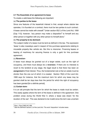 Notes Prepared by Jesse, James Chalambo
Faculty of Law, University of Dar es Salaam, 2009
50
2.1 The Essentials of an agreement to lease
To create a valid lease the following are important:
(a) The parties to the lease-
Since one features of the leasehold interest is that, except where statute law
operates, it is founded on a contract, there must be two parties to such contract.
A lease cannot be made with oneself.2
Under section 65(1) of the Land Act, 1999
[Cap 113], however, “any person may make a disposition3
to himself and any
other person or together with any other person to himself alone.”
(b) The property to be demised-
The subject matter of a lease must be land as defined in the law. The expression
‘lease’ is also nowadays used in respect of hire purchase agreements relating to
moveable property like vehicle etc. But this is misnomer. Financing leases or
leasing of machinery for securing finance is only a garb for hire purchase
agreement.
(c) Reversion-
A lease must always be granted out of a larger estate, such as the right of
occupancy, and there must always be a reversion. If there are no interests to
revert to the landlord at any stage, the legal result is that there has been an
assignment of that interest. Thus, the fundamental rule is that an estate must be
shorter than the one out of which it is created. Section 78(2) of the Land Act,
1999 says for instance, that the maximum term for which any lease may be
granted shall be ten days less than the period for which the right of occupancy
has been granted [for a definite period].
(d) Certain term-
It is an old principle that the term for which the lease is made must be certain.
This easily applies where the term of the lease is defined in the agreement. One
problem arose during the World War II, where a lease was drawn ‘for the
duration of the war’. This was declared to be invalid since the term was uncertain
2
Rye v. Rye [1962] AC 496
3
See the definition section 2 of the Land Act. The word ‘disposition’ includes lease.
 