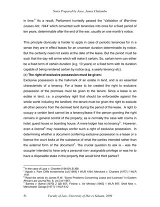 Notes Prepared by Jesse, James Chalambo
Faculty of Law, University of Dar es Salaam, 2009
51
in time.4
As a result, Parliament hurriedly passed the ‘Validation of War-time
Leases Act, 1944’ which converted such tenancies into ones for a fixed period of
ten years, determinable after the end of the war, usually on one month’s notice.
This principle obviously is harder to apply in case of periodic tenancies for in a
sense they are in effect leases for an uncertain duration determinable by notice.
But the certainty need not exists at the date of the lease. But the period must be
such that the day will arrive which will make it certain. So, certain term can either
be a fixed term of certain duration (e.g. 10 years) or a fixed term with its duration
capable of being rendered certain by notice (e.g. a yearly tenancy etc).
(e) The right of exclusive possession must be given-
Exclusive possession is the hall-mark of an estate in land, and is an essential
characteristic of a tenancy. For a lease to be created the right to exclusive
possession of the premises must be given to the tenant. Since a lease is an
estate in land, i.e. a proprietary right that should be enforceable against the
whole world including the landlord, the tenant must be given the right to exclude
all other persons from the demised land during the period of the lease. A right to
occupy a certain land cannot be a tenancy/lease if the person granting the right
remains in general control of the property; as is normally the case with rooms in
hotel, guest house or boarding house. A mere lodger has no tenancy5
. However,
even a licence6
may nowadays confer such a right of exclusive possession. In
determining whether a document conferring exclusive possession is a lease or a
licence the court looks at the substance of what the parties intended rather than
the external form of the document7
. The crucial question to ask is - was the
occupier intended to have only a personal non- assignable privilege or was he to
have a disposable stake in the property that would bind third parties?
4
In the case of Lace v. Chantler [1944] K.B 368
5
Appah v. Parn Cliffe Investments Ltd [1964] 1 WLR 1064; Merchant v. Charters [1977] 1 WLR
1181
6
Read the article by James R.W; “Some Problems Concerning Lease and Licenses” In Eastern
African Law Journal No. 8, vol.3 of 1967.
7
Barnes v. Barrat [1970] 2 QB 657; Finbow v. Air Ministry [1963] 1 WLR 697; Shell Mex v.
Manchester Garage [1971] 1 WLR 612
 