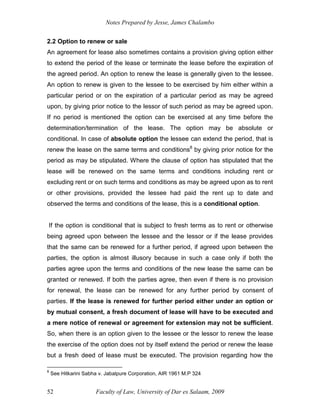 Notes Prepared by Jesse, James Chalambo
Faculty of Law, University of Dar es Salaam, 2009
52
2.2 Option to renew or sale
An agreement for lease also sometimes contains a provision giving option either
to extend the period of the lease or terminate the lease before the expiration of
the agreed period. An option to renew the lease is generally given to the lessee.
An option to renew is given to the lessee to be exercised by him either within a
particular period or on the expiration of a particular period as may be agreed
upon, by giving prior notice to the lessor of such period as may be agreed upon.
If no period is mentioned the option can be exercised at any time before the
determination/termination of the lease. The option may be absolute or
conditional. In case of absolute option the lessee can extend the period, that is
renew the lease on the same terms and conditions8
by giving prior notice for the
period as may be stipulated. Where the clause of option has stipulated that the
lease will be renewed on the same terms and conditions including rent or
excluding rent or on such terms and conditions as may be agreed upon as to rent
or other provisions, provided the lessee had paid the rent up to date and
observed the terms and conditions of the lease, this is a conditional option.
If the option is conditional that is subject to fresh terms as to rent or otherwise
being agreed upon between the lessee and the lessor or if the lease provides
that the same can be renewed for a further period, if agreed upon between the
parties, the option is almost illusory because in such a case only if both the
parties agree upon the terms and conditions of the new lease the same can be
granted or renewed. If both the parties agree, then even if there is no provision
for renewal, the lease can be renewed for any further period by consent of
parties. If the lease is renewed for further period either under an option or
by mutual consent, a fresh document of lease will have to be executed and
a mere notice of renewal or agreement for extension may not be sufficient.
So, when there is an option given to the lessee or the lessor to renew the lease
the exercise of the option does not by itself extend the period or renew the lease
but a fresh deed of lease must be executed. The provision regarding how the
8
See Hitkarini Sabha v. Jabalpure Corporation, AIR 1961 M.P 324
 