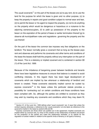 Notes Prepared by Jesse, James Chalambo
Faculty of Law, University of Dar es Salaam, 2009
54
The usual covenants11
on the part of the lessee are (a) to pay rent, (b) to use the
land for the purpose for which the lease is given and no other purpose, (c) to
keep the property in repairs and good condition subject to normal wear and tear,
(d) to permit the lessor or his agent to inspect the property, (e) not to do anything
on the property which would be dangerous or hazardous or a nuisance to the
adjoining owners/occupiers, (f) to yield up possession of the property to the
lessor on the expiration of the period of lease or earlier termination thereof (g) to
observe all municipal/town rules and regulations governing the property and the
use thereof.
On the part of the lessor the common law imposes very few obligations on the
landlord. The lessor normally gives a covenant that so long as the lessee pays
rent and observes and performs his covenants and other terms and conditions of
the lease the lessee shall hold the property without any interruption on the part of
the lessor. This is a statutory or implied covenant and is contained in section 88
(1) of the Land Act, 1999.
Because of the imbalance of bargaining power between landlords and tenants
there have been legislative measures to ensure that balance is created to avoid
conflicting interests. In this regard there has been legal development of
covenants which are implied by law whenever a relationship of landlord and
tenant is created. These covenants statutorily implied cannot be ousted by
express covenants12
in the lease unless the particular statute provides a
possibility for ‘contracting out’ on certain conditions and those conditions have
been complied with. So, although the parties are entitled to covenant as they
may wish by inserting any covenants and conditions which they may deem fit;
11
Section 91 of the Land Act, 1999 defines what “usual covenants” are. It says that unless the
context requires otherwise, a reference to the ‘usual covenants’ is to be taken as reference to the
covenants implied in the lease by sections 88 and 89.
12
Express covenants are those which are spelled out in the agreement. Implied covenants are
implied either by common law, by virtue of the creation of the relationship of landlord and tenant
for the protection of the parties and make the relationship workable, or by statute for the
regulation of certain matters in relation to the specific kinds of tenancy or all types of tenancy.
 