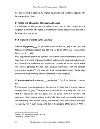 Notes Prepared by Jesse, James Chalambo
Faculty of Law, University of Dar es Salaam, 2009
55
they are required to observe the implied covenants and conditions stipulated by
the law governing them.
3.1 Rights and Obligations of Lessor and Lessee
It is common knowledge that the rights of one party to the contract are the
obligation of another. The rights of the landlords create obligation on the part of
the tenant and vise versa.
3.1.1 Implied Covenants by the Landlord
(i) Quiet enjoyment____ as provided under section 88(1)(a) of the Land Act,
1999; ss. 56 (1) (a) and (2) of Cap 334 and ss. 33, 38 of the now repealed Rent
Restriction Act, 1984
It is a requirement both in the common law and now statutorily that the tenant will
have ‘quiet enjoyment’ of the demised land so long as he pays rent and observes
and performs the covenants and conditions contained or implied in the lease.
This phrase connotes freedom from physical interference with the tenant’s
enjoyment of the land13
. For example, if without any lawful reason the landlord
disconnects electricity may amount into breach of this obligation.
(ii) Non derogation from grant___ section 88(1) (b) of the Land Act provides
this
This covenant is an application of the general principle that a grantor may not
derogate from his grant.14
In other words, he may not take away with one hand
what he has given with the other. So, an owner must not interfere with
easements (aright over or against another’s land) or profit – a- prendre (a right to
take something from another’s land). The landlord must not exercise any rights
reserved by him in such a way as to defeat the purpose of the grant. In Aldin v.
13
Perera v. Vandiyar [1953]1 All ER 1109
14
Palmer v. Fletcher (1663).
 
