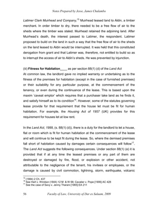 Notes Prepared by Jesse, James Chalambo
Faculty of Law, University of Dar es Salaam, 2009
56
Latimer Clark Muirhead and Company,15
Muirhead leased land to Aldin, a timber
merchant. In order timber to dry, there needed to be a free flow of air to the
sheds where the timber was staled. Muirhead retained the adjoining land. After
Muirhead’s death, the interest passed to Latimer, the respondent. Latimer
proposed to build on the land in such a way that the free flow of air to the sheds
on the land leased to Aldin would be interrupted. It was held that this constituted
derogation from grant and that Latimer was, therefore, not entitled to build so as
to interrupt the access of air to Aldin’s sheds. He was prevented by injunction.
(iii) Fitness for Habitation____ as per section 88(1) (d) of the Land Act
At common law, the landlord gave no implied warranty or undertaking as to the
fitness of the premises for habitation (except in the case of furnished premises)
or their suitability for any particular purpose, at the commencement of the
tenancy, or even during the continuance of the lease. This is based upon the
maxim ‘caveat emptor’ which requires that a purchaser take land as he finds it,
and satisfy himself as to its condition16
. However, some of the statutes governing
lease provide for that requirement that the house let must be fit for human
habitation. For example, the Housing Act of 1957 (UK) provides for this
requirement for houses let at low rent.
In the Land Act, 1999, (s. 88(1) (d)), there is a duty for the landlord to let a house,
flat or room which is fit for human habitation at the commencement of the lease
and will continue to be kept fit during the lease. So, where the demised premises
fall short of habitation caused by damages certain consequences will follow17
.
The Land Act suggests the following consequences. Under section 88(1) (e) it is
provided that if at any time the leased premises or any part of them are
destroyed or damaged by fire, flood, or explosion or other accident, not
attributable to the negligence of the tenant, his invitees or employees, or the
damage is caused by civil commotion, lightning, storm, earthquake, volcanic
15
(1884) 2 Ch. 437
16
See Hart v. Windsor (1844) 12 M & W 68; Cavalier v. Pope [1906] AC 428
17
See the case of Savy v. Jenny Tharani [1965] EA 211
 