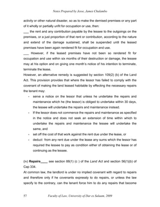 Notes Prepared by Jesse, James Chalambo
Faculty of Law, University of Dar es Salaam, 2009
57
activity or other natural disaster, so as to make the demised premises or any part
of it wholly or partially unfit for occupation or use, then:
___ the rent and any contribution payable by the lessee to the outgoings on the
premises, or a just proportion of that rent or contribution, according to the nature
and extend of the damage sustained, shall be suspended until the leased
premises have been again rendered fit for occupation and use.
___ However, if the leased premises have not been so rendered fit for
occupation and use within six months of their destruction or damage, the lessee
may at his option and on giving one month’s notice of his intention to terminate,
terminate the lease.
However, an alternative remedy is suggested by section 109(2) (b) of the Land
Act. This provision provides that where the lessor has failed to comply with the
covenant of making the land leased habitable by effecting the necessary repairs
the tenant may:
- serve a notice on the lessor that unless he undertake the repairs and
maintenance which he (the lessor) is obliged to undertake within 30 days,
the lessee will undertake the repairs and maintenance instead.
- If the lessor does not commence the repairs and maintenance as specified
in the notice and does not seek an extension of time within which to
undertake the repairs and maintenance the lessee will undertake the
same, and
- set off the cost of that work against the rent due under the lease, or
- deduct from any rent due under the lease any sums which the lessor has
required the lessee to pay as condition either of obtaining the lease or of
continuing as the lessee.
(iv) Repairs____ see section 88(1) (c ) of the Land Act and section 56(1)(b) of
Cap 334.
At common law, the landlord is under no implied covenant with regard to repairs
and therefore only if he covenants expressly to do repairs, or unless the law
specify to the contrary, can the tenant force him to do any repairs that become
 
