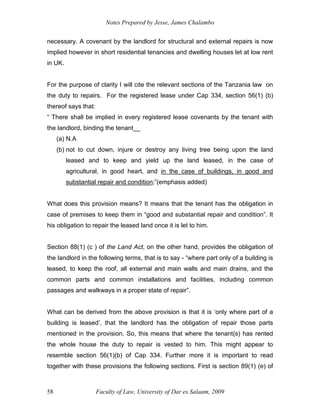 Notes Prepared by Jesse, James Chalambo
Faculty of Law, University of Dar es Salaam, 2009
58
necessary. A covenant by the landlord for structural and external repairs is now
implied however in short residential tenancies and dwelling houses let at low rent
in UK.
For the purpose of clarity I will cite the relevant sections of the Tanzania law on
the duty to repairs. For the registered lease under Cap 334, section 56(1) (b)
thereof says that:
“ There shall be implied in every registered lease covenants by the tenant with
the landlord, binding the tenant__
(a) N.A
(b) not to cut down, injure or destroy any living tree being upon the land
leased and to keep and yield up the land leased, in the case of
agricultural, in good heart, and in the case of buildings, in good and
substantial repair and condition;”(emphasis added)
What does this provision means? It means that the tenant has the obligation in
case of premises to keep them in “good and substantial repair and condition”. It
his obligation to repair the leased land once it is let to him.
Section 88(1) (c ) of the Land Act, on the other hand, provides the obligation of
the landlord in the following terms, that is to say - “where part only of a building is
leased, to keep the roof, all external and main walls and main drains, and the
common parts and common installations and facilities, including common
passages and walkways in a proper state of repair”.
What can be derived from the above provision is that it is ‘only where part of a
building is leased’, that the landlord has the obligation of repair those parts
mentioned in the provision. So, this means that where the tenant(s) has rented
the whole house the duty to repair is vested to him. This might appear to
resemble section 56(1)(b) of Cap 334. Further more it is important to read
together with these provisions the following sections. First is section 89(1) (e) of
 