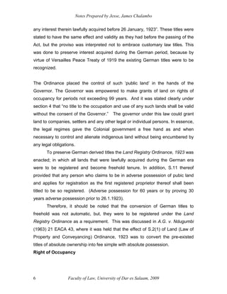Notes Prepared by Jesse, James Chalambo
Faculty of Law, University of Dar es Salaam, 2009
6
any interest therein lawfully acquired before 26 January, 1923”. These titles were
stated to have the same effect and validity as they had before the passing of the
Act, but the proviso was interpreted not to embrace customary law titles. This
was done to preserve interest acquired during the German period, because by
virtue of Versailles Peace Treaty of 1919 the existing German titles were to be
recognized.
The Ordinance placed the control of such ‘public land’ in the hands of the
Governor. The Governor was empowered to make grants of land on rights of
occupancy for periods not exceeding 99 years. And it was stated clearly under
section 4 that “no title to the occupation and use of any such lands shall be valid
without the consent of the Governor.” The governor under this law could grant
land to companies, settlers and any other legal or individual persons. In essence,
the legal regimes gave the Colonial government a free hand as and when
necessary to control and alienate indigenous land without being encumbered by
any legal obligations.
To preserve German derived titles the Land Registry Ordinance, 1923 was
enacted; in which all lands that were lawfully acquired during the German era
were to be registered and become freehold tenure. In addition, S.11 thereof
provided that any person who claims to be in adverse possession of pubic land
and applies for registration as the first registered proprietor thereof shall been
titled to be so registered. (Adverse possession for 60 years or by proving 30
years adverse possession prior to 26.1.1923).
Therefore, it should be noted that the conversion of German titles to
freehold was not automatic, but, they were to be registered under the Land
Registry Ordinance as a requirement. This was discussed in A.G. v. Ndugumbi
(1963) 21 EACA 43, where it was held that the effect of S.2(1) of Land (Law of
Property and Conveyancing) Ordinance, 1923 was to convert the pre-existed
titles of absolute ownership into fee simple with absolute possession.
Right of Occupancy
 