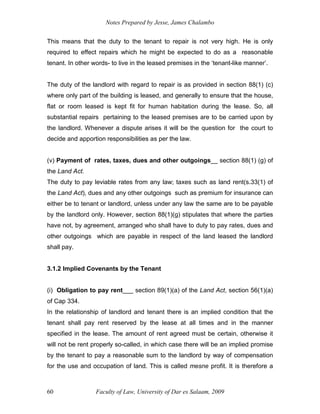 Notes Prepared by Jesse, James Chalambo
Faculty of Law, University of Dar es Salaam, 2009
60
This means that the duty to the tenant to repair is not very high. He is only
required to effect repairs which he might be expected to do as a reasonable
tenant. In other words- to live in the leased premises in the ‘tenant-like manner’.
The duty of the landlord with regard to repair is as provided in section 88(1) (c)
where only part of the building is leased, and generally to ensure that the house,
flat or room leased is kept fit for human habitation during the lease. So, all
substantial repairs pertaining to the leased premises are to be carried upon by
the landlord. Whenever a dispute arises it will be the question for the court to
decide and apportion responsibilities as per the law.
(v) Payment of rates, taxes, dues and other outgoings__ section 88(1) (g) of
the Land Act.
The duty to pay leviable rates from any law; taxes such as land rent(s.33(1) of
the Land Act), dues and any other outgoings such as premium for insurance can
either be to tenant or landlord, unless under any law the same are to be payable
by the landlord only. However, section 88(1)(g) stipulates that where the parties
have not, by agreement, arranged who shall have to duty to pay rates, dues and
other outgoings which are payable in respect of the land leased the landlord
shall pay.
3.1.2 Implied Covenants by the Tenant
(i) Obligation to pay rent___ section 89(1)(a) of the Land Act, section 56(1)(a)
of Cap 334.
In the relationship of landlord and tenant there is an implied condition that the
tenant shall pay rent reserved by the lease at all times and in the manner
specified in the lease. The amount of rent agreed must be certain, otherwise it
will not be rent properly so-called, in which case there will be an implied promise
by the tenant to pay a reasonable sum to the landlord by way of compensation
for the use and occupation of land. This is called mesne profit. It is therefore a
 