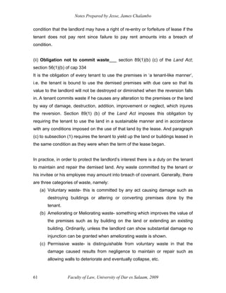 Notes Prepared by Jesse, James Chalambo
Faculty of Law, University of Dar es Salaam, 2009
61
condition that the landlord may have a right of re-entry or forfeiture of lease if the
tenant does not pay rent since failure to pay rent amounts into a breach of
condition.
(ii) Obligation not to commit waste___ section 89(1)(b) (c) of the Land Act;
section 56(1)(b) of cap 334
It is the obligation of every tenant to use the premises in ‘a tenant-like manner’,
i.e. the tenant is bound to use the demised premises with due care so that its
value to the landlord will not be destroyed or diminished when the reversion falls
in. A tenant commits waste if he causes any alteration to the premises or the land
by way of damage, destruction, addition, improvement or neglect, which injures
the reversion. Section 89(1) (b) of the Land Act imposes this obligation by
requiring the tenant to use the land in a sustainable manner and in accordance
with any conditions imposed on the use of that land by the lease. And paragraph
(c) to subsection (1) requires the tenant to yield up the land or buildings leased in
the same condition as they were when the term of the lease began.
In practice, in order to protect the landlord’s interest there is a duty on the tenant
to maintain and repair the demised land. Any waste committed by the tenant or
his invitee or his employee may amount into breach of covenant. Generally, there
are three categories of waste, namely:
(a) Voluntary waste- this is committed by any act causing damage such as
destroying buildings or altering or converting premises done by the
tenant.
(b) Ameliorating or Meliorating waste- something which improves the value of
the premises such as by building on the land or extending an existing
building. Ordinarily, unless the landlord can show substantial damage no
injunction can be granted when ameliorating waste is shown.
(c) Permissive waste- is distinguishable from voluntary waste in that the
damage caused results from negligence to maintain or repair such as
allowing walls to deteriorate and eventually collapse, etc.
 