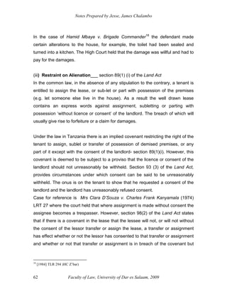 Notes Prepared by Jesse, James Chalambo
Faculty of Law, University of Dar es Salaam, 2009
62
In the case of Hamid Mbaye v. Brigade Commander18
the defendant made
certain alterations to the house, for example, the toilet had been sealed and
turned into a kitchen. The High Court held that the damage was willful and had to
pay for the damages.
(iii) Restraint on Alienation___ section 89(1) (i) of the Land Act
In the common law, in the absence of any stipulation to the contrary, a tenant is
entitled to assign the lease, or sub-let or part with possession of the premises
(e.g. let someone else live in the house). As a result the well drawn lease
contains an express words against assignment, subletting or parting with
possession ‘without licence or consent’ of the landlord. The breach of which will
usually give rise to forfeiture or a claim for damages.
Under the law in Tanzania there is an implied covenant restricting the right of the
tenant to assign, sublet or transfer of possession of demised premises, or any
part of it except with the consent of the landlord- section 89(1)(i). However, this
covenant is deemed to be subject to a proviso that the licence or consent of the
landlord should not unreasonably be withheld. Section 93 (3) of the Land Act,
provides circumstances under which consent can be said to be unreasonably
withheld. The onus is on the tenant to show that he requested a consent of the
landlord and the landlord has unreasonably refused consent.
Case for reference is Mrs Clara D’Souza v. Charles Frank Kanyamala (1974)
LRT 27 where the court held that where assignment is made without consent the
assignee becomes a trespasser. However, section 98(2) of the Land Act states
that if there is a covenant in the lease that the lessee will not, or will not without
the consent of the lessor transfer or assign the lease, a transfer or assignment
has effect whether or not the lessor has consented to that transfer or assignment
and whether or not that transfer or assignment is in breach of the covenant but
18
[1984] TLR 294 )HC Z’bar)
 