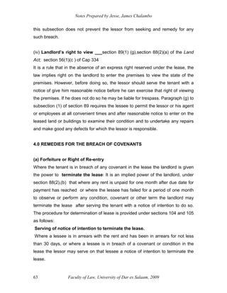 Notes Prepared by Jesse, James Chalambo
Faculty of Law, University of Dar es Salaam, 2009
63
this subsection does not prevent the lessor from seeking and remedy for any
such breach.
(iv) Landlord’s right to view ___section 89(1) (g),section 88(2)(a) of the Land
Act; section 56(1)(c ) of Cap 334
It is a rule that in the absence of an express right reserved under the lease, the
law implies right on the landlord to enter the premises to view the state of the
premises. However, before doing so, the lessor should serve the tenant with a
notice of give him reasonable notice before he can exercise that right of viewing
the premises. If he does not do so he may be liable for trespass. Paragraph (g) to
subsection (1) of section 89 requires the lessee to permit the lessor or his agent
or employees at all convenient times and after reasonable notice to enter on the
leased land or buildings to examine their condition and to undertake any repairs
and make good any defects for which the lessor is responsible.
4.0 REMEDIES FOR THE BREACH OF COVENANTS
(a) Forfeiture or Right of Re-entry
Where the tenant is in breach of any covenant in the lease the landlord is given
the power to terminate the lease: It is an implied power of the landlord, under
section 88(2),(b) that where any rent is unpaid for one month after due date for
payment has reached or where the lessee has failed for a period of one month
to observe or perform any condition, covenant or other term the landlord may
terminate the lease after serving the tenant with a notice of intention to do so.
The procedure for determination of lease is provided under sections 104 and 105
as follows:
Serving of notice of intention to terminate the lease.
Where a lessee is in arrears with the rent and has been in arrears for not less
than 30 days, or where a lessee is in breach of a covenant or condition in the
lease the lessor may serve on that lessee a notice of intention to terminate the
lease.
 