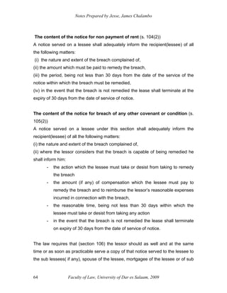 Notes Prepared by Jesse, James Chalambo
Faculty of Law, University of Dar es Salaam, 2009
64
The content of the notice for non payment of rent (s. 104(2))
A notice served on a lessee shall adequately inform the recipient(lessee) of all
the following matters:
(i) the nature and extent of the breach complained of,
(ii) the amount which must be paid to remedy the breach,
(iii) the period, being not less than 30 days from the date of the service of the
notice within which the breach must be remedied,
(iv) in the event that the breach is not remedied the lease shall terminate at the
expiry of 30 days from the date of service of notice.
The content of the notice for breach of any other covenant or condition (s.
105(2))
A notice served on a lessee under this section shall adequately inform the
recipient(lessee) of all the following matters:
(i) the nature and extent of the breach complained of,
(ii) where the lessor considers that the breach is capable of being remedied he
shall inform him:
- the action which the lessee must take or desist from taking to remedy
the breach
- the amount (if any) of compensation which the lessee must pay to
remedy the breach and to reimburse the lessor’s reasonable expenses
incurred in connection with the breach,
- the reasonable time, being not less than 30 days within which the
lessee must take or desist from taking any action
- in the event that the breach is not remedied the lease shall terminate
on expiry of 30 days from the date of service of notice.
The law requires that (section 106) the lessor should as well and at the same
time or as soon as practicable serve a copy of that notice served to the lessee to
the sub lessees( if any), spouse of the lessee, mortgagee of the lessee or of sub
 