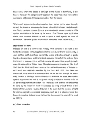 Notes Prepared by Jesse, James Chalambo
Faculty of Law, University of Dar es Salaam, 2009
65
lessee and, where the lessee is bankrupt, to the trustee in bankruptcy of the
lessee. However, this obligation only applies if the lessor has actual notice of the
names and addresses of those persons other than the lessee.
Where such above mentioned process has been started by the lessor the only
remedy the tenant or any person having an interest in the lease, has is to apply
to a District Land and Housing Tribunal where the land is situate for relief (s. 107)
against termination of the lease by the lessor. The Tribunal, upon application
made, shall consider whether or not to grant a relief against an order of
termination. It shall be guided by the factors mentioned under section 108(1).
(b) Distress for Rent
Distress for rent is a common law remedy which consists of the right of the
landlord exercisable without application to the court but ordinarily exercised by a
court certified bailiff, to enforce payment by seizing and selling enough of goods
found on the premises, and the landlord recouping himself of the rent due from
the tenant. In essence, it is a self-help remedy. At present this remedy is rarely
used. By virtue of the Written Laws (Miscellaneous Amendments Act (No. 2) of
2005 [Act No. 11 of 2005] which amends the Land Act the remedy of distress for
rent which was originally abolished by the Land Act, 1999 has been re-
introduced. If the tenant is in arrears of rent for not les than 30 days the lessor
may, instead of serving a notice of intention to terminate the lease, exercise his
right to levy distress for rent (s. 102) after serving of notice of intention to do so
as per the requirements of section 104. However, such distress for rent cannot
be done by the lessor but must be exercised by using a Court Broker or the
Broker of the Land and Housing Tribunal. In the event that the exercise of right
for distress cannot be exercised peaceably, such as in a situation where the
lessee is resisting, distress for rent should be done under the order of the court
(s. 102(2)).
(c ) Other remedies
 