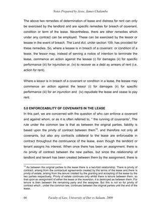 Notes Prepared by Jesse, James Chalambo
Faculty of Law, University of Dar es Salaam, 2009
66
The above two remedies of determination of lease and distress for rent can only
be exercised by the landlord and are specific remedies for breach of covenant,
condition or term of the lease. Nevertheless, there are other remedies which
under any contract can be employed. These can be exercised by the lessor or
lessee in the event of breach. The Land Act, under section 109, has provided for
these remedies. So, where a lessee is in breach of a covenant or condition of a
lease, the lessor may, instead of serving a notice of intention to terminate the
lease, commence an action against the lessee (i) for damages (ii) for specific
performance (iii) for injunction or, (iv) to recover as a debt ay arrears of rent (i.e.
action for rent).
Where a lessor is in breach of a covenant or condition in a lease, the lessee may
commence an action against the lessor (i) for damages (ii) for specific
performance (iii) for an injunction and (iv) repudiate the lease and cease to pay
rent.
5.0 ENFORCEABILITY OF COVENANTS IN THE LEASE
In this part, we are concerned with the question of who can enforce a covenant
and against whom, or as it is often referred to, “ the running of covenants”. The
rule under the common law is that as between the original parties, liability is
based upon the privity of contract between them19
, and therefore not only all
covenants, but also any contracts collateral to the lease are enforceable in
contract throughout the continuance of the lease, even though the landlord or
tenant assigns his interest. When once there has been an assignment, there is
no privity of contract between the new parties, but since the relationship of
landlord and tenant has been created between them by the assignment, there is
19
As between the original parties to the lease there is a two-fold relationship. There is privity of
contract, arising from the contractual agreements created by the terms of the lease and there is
privity of estate, arising from the tenure created by the granting and accepting of the lease by the
two parties respectively. Privity of estate continues only whilst there is tenure between them, so
that upon an assignment of either the lease or the reversion, it is destroyed as between them. For
tenure is then between the remaining party and the assignee. But this is not so for privity of
contract which , under the common law, continues between the original parties until the end of the
lease.
 