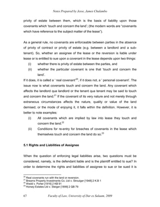 Notes Prepared by Jesse, James Chalambo
Faculty of Law, University of Dar es Salaam, 2009
67
privity of estate between them, which is the basis of liability upon those
covenants which ‘touch and concern the land’; (the modern words are “covenants
which have reference to the subject matter of the lease”).
As a general rule, no covenants are enforceable between parties in the absence
of privity of contract or privity of estate (e.g. between a landlord and a sub-
tenant). So, whether an assignee of the lease or the reversion is liable under
lease or is entitled to sue upon a covenant in the lease depends upon two things:
(i) whether there is privity of estate between the parties, and
(ii) whether the particular covenant is one that ‘touch and concern the
land’.
If it does, it is called a ‘ real covenant’20
, if it does not, a ‘ personal covenant’. The
issue now is what covenants touch and concern the land. Any covenant which
affects the landlord qua landlord or the tenant qua tenant may be said to touch
and concern the land.21
If the covenant of its very nature and not merely through
extraneous circumstances affects the nature, quality or value of the land
demised, or the mode of enjoying it, it falls within the definition. However, it is
better to note examples:
(i) All covenants which are implied by law into lease they touch and
concern the land.22
(ii) Conditions for re-entry for breaches of covenants in the lease which
themselves touch and concern the land do so.23
5.1 Rights and Liabilities of Assignee
When the question of enforcing legal liabilities arise, two questions must be
considered, namely, is the defendant liable and is the plaintiff entitled to sue? In
order to determine the rights and liabilities of assignee to sue or be sued it is
20
Real covenants run with the land or reversion.
21
Breams Property Investments Co. Ltd v. Stroulger [1948] 2 K.B 1
22
Wedd v. Porter [1916] 2 KB 91
23
Horsey Estates Ltd v. Steiger [1899] 2 QB 79
 