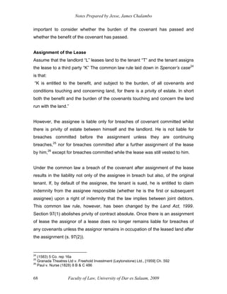 Notes Prepared by Jesse, James Chalambo
Faculty of Law, University of Dar es Salaam, 2009
68
important to consider whether the burden of the covenant has passed and
whether the benefit of the covenant has passed.
Assignment of the Lease
Assume that the landlord “L” leases land to the tenant “T” and the tenant assigns
the lease to a third party “K” The common law rule laid down in Spencer’s case24
is that:
“K is entitled to the benefit, and subject to the burden, of all covenants and
conditions touching and concerning land, for there is a privity of estate. In short
both the benefit and the burden of the covenants touching and concern the land
run with the land.”
However, the assignee is liable only for breaches of covenant committed whilst
there is privity of estate between himself and the landlord. He is not liable for
breaches committed before the assignment unless they are continuing
breaches,25
nor for breaches committed after a further assignment of the lease
by him,26
except for breaches committed while the lease was still vested to him.
Under the common law a breach of the covenant after assignment of the lease
results in the liability not only of the assignee in breach but also, of the original
tenant. If, by default of the assignee, the tenant is sued, he is entitled to claim
indemnity from the assignee responsible (whether he is the first or subsequent
assignee) upon a right of indemnity that the law implies between joint debtors.
This common law rule, however, has been changed by the Land Act, 1999.
Section 97(1) abolishes privity of contract absolute. Once there is an assignment
of lease the assignor of a lease does no longer remains liable for breaches of
any covenants unless the assignor remains in occupation of the leased land after
the assignment (s. 97(2)).
24
(1583) 5 Co. rep 16a
25
Granada Theatres Ltd v. Freehold Investment (Leytonstone) Ltd., [1959] Ch. 592
26
Paul v. Nurse (1828) 8 B & C 486
 